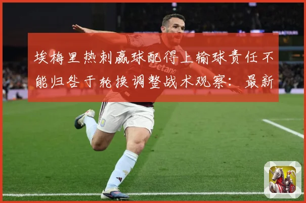 埃梅里热刺赢球配得上输球责任不能归咎于轮换调整战术观察：最新赛事动态与深度分析