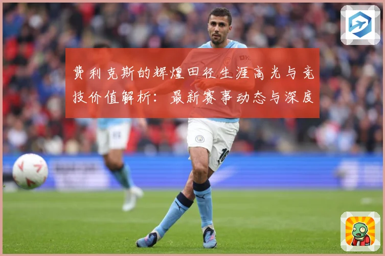 费利克斯的辉煌田径生涯高光与竞技价值解析：最新赛事动态与深度分析