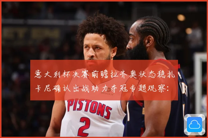意大利杯决赛前瞻拉齐奥状态稳扎卡尼确认出战助力夺冠专题观察：最新赛事动态与深度分析