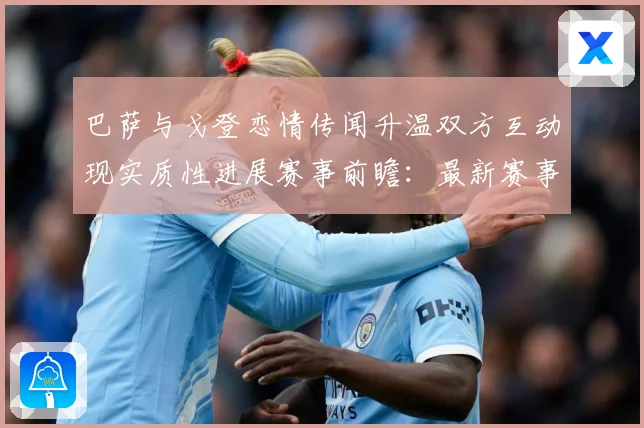 巴萨与戈登恋情传闻升温双方互动现实质性进展赛事前瞻：最新赛事动态与深度分析