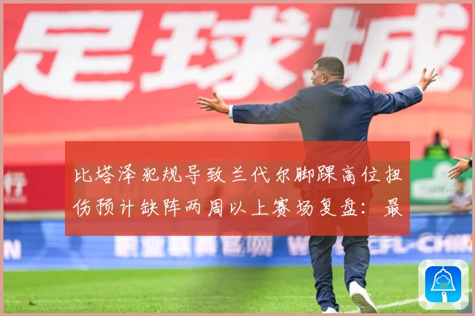 比塔泽犯规导致兰代尔脚踝高位扭伤预计缺阵两周以上赛场复盘：最新赛事动态与深度分析