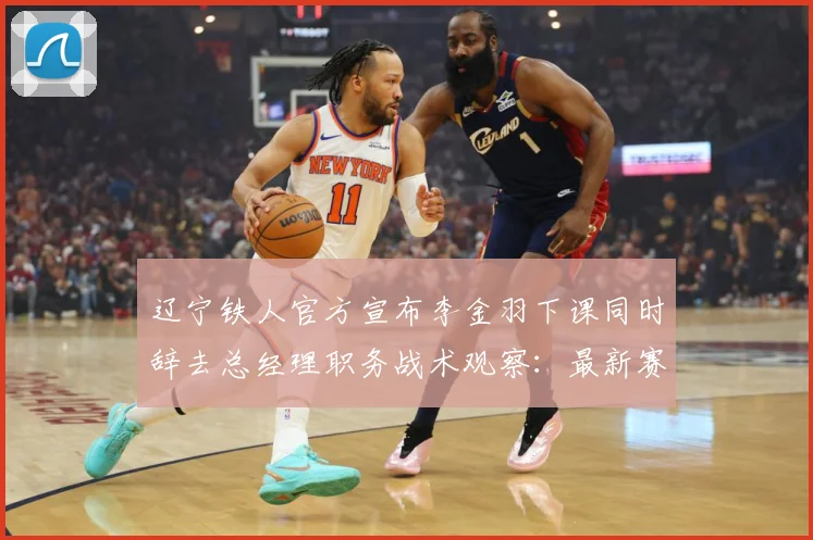 辽宁铁人官方宣布李金羽下课同时辞去总经理职务战术观察：最新赛事动态与深度分析