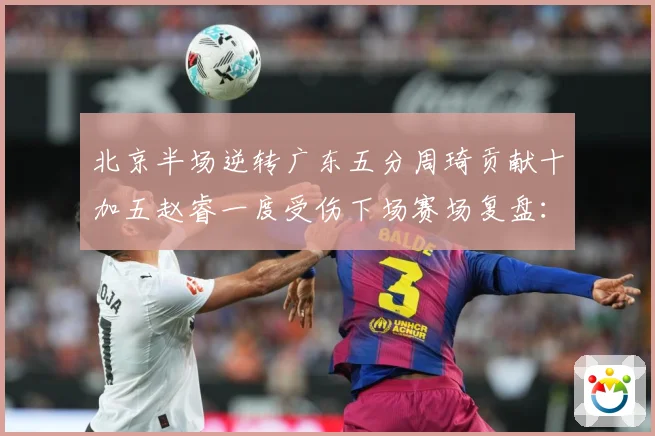 北京半场逆转广东五分周琦贡献十加五赵睿一度受伤下场赛场复盘：最新赛事动态与深度分析