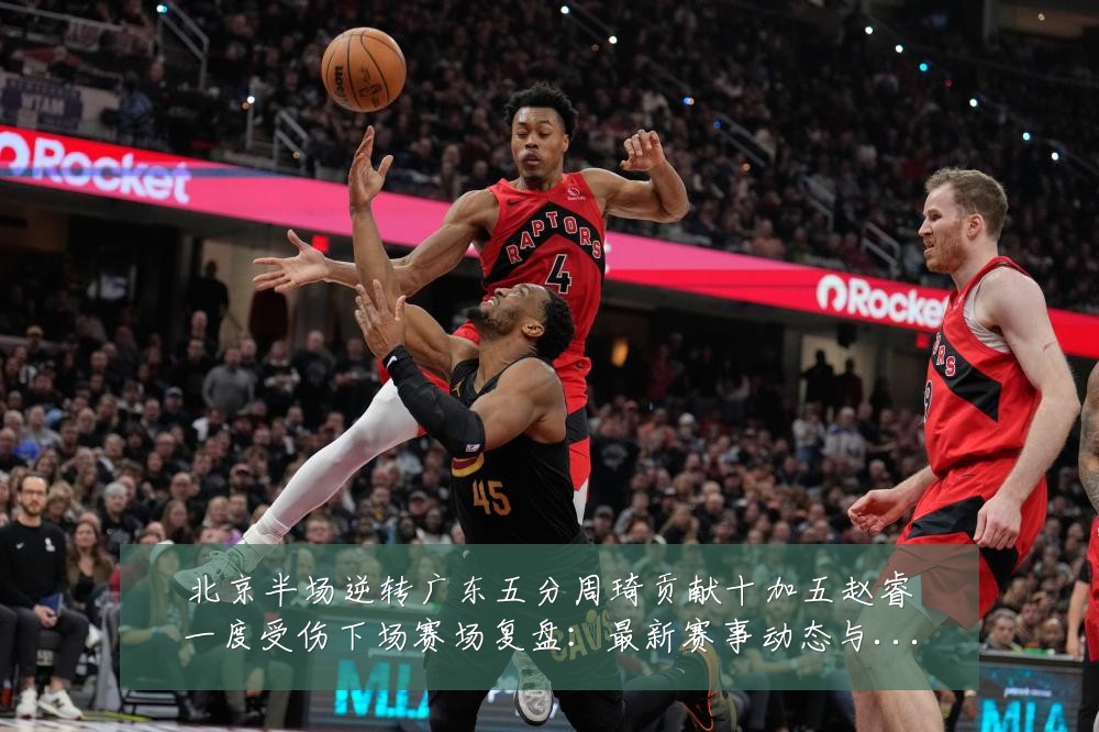 北京半场逆转广东五分周琦贡献十加五赵睿一度受伤下场赛场复盘:最新赛事动态与深度分析