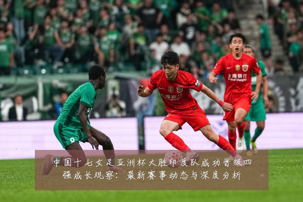 中国十七女足亚洲杯大胜印度队成功晋级四强成长观察:最新赛事动态与深度分析